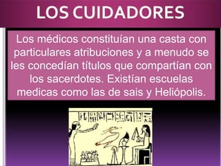 Los médicos constituían una casta con
particulares atribuciones y a menudo se
les concedían títulos que compartían con
los sacerdotes. Existían escuelas
medicas como las de sais y Heliópolis.

 
