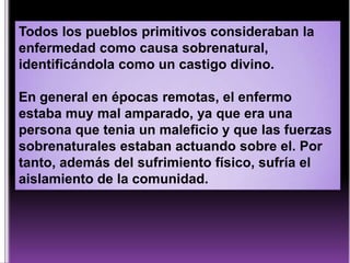 Todos los pueblos primitivos consideraban la
enfermedad como causa sobrenatural,
identificándola como un castigo divino.
En general en épocas remotas, el enfermo
estaba muy mal amparado, ya que era una
persona que tenia un maleficio y que las fuerzas
sobrenaturales estaban actuando sobre el. Por
tanto, además del sufrimiento físico, sufría el
aislamiento de la comunidad.

 