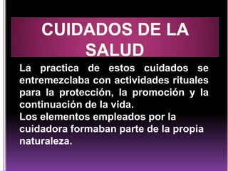 La practica de estos cuidados se
entremezclaba con actividades rituales
para la protección, la promoción y la
continuación de la vida.
Los elementos empleados por la
cuidadora formaban parte de la propia
naturaleza.

 