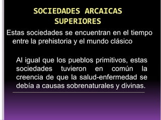 Estas sociedades se encuentran en el tiempo
entre la prehistoria y el mundo clásico

Al igual que los pueblos primitivos, estas
sociedades tuvieron en común la
creencia de que la salud-enfermedad se
debía a causas sobrenaturales y divinas.

 