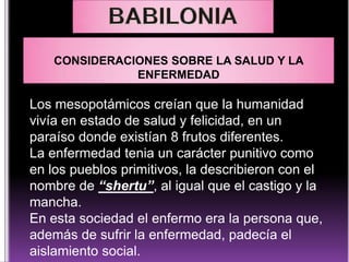 CONSIDERACIONES SOBRE LA SALUD Y LA
ENFERMEDAD

Los mesopotámicos creían que la humanidad
vivía en estado de salud y felicidad, en un
paraíso donde existían 8 frutos diferentes.
La enfermedad tenia un carácter punitivo como
en los pueblos primitivos, la describieron con el
nombre de “shertu”, al igual que el castigo y la
mancha.
En esta sociedad el enfermo era la persona que,
además de sufrir la enfermedad, padecía el
aislamiento social.

 