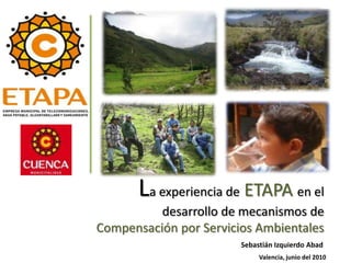 La experiencia de ETAPA en el
          desarrollo de mecanismos de
Compensación por Servicios Ambientales
                        Sebastián Izquierdo Abad
                             Valencia, junio del 2010
 