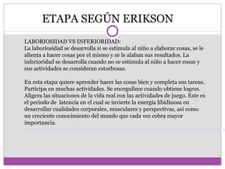ETAPA SEGÚN ERIKSON 
LABORIOSIDAD VS INFERIORIDAD: 
La laboriosidad se desarrolla si se estimula al niño a elaborar cosas, se le 
alienta a hacer cosas por el mismo y se le alaban sus resultados. La 
inferioridad se desarrolla cuando no se estimula al niño a hacer cosas y 
sus actividades se consideran estorbosas. 
En esta etapa quiere aprender hacer las cosas bien y completa sus tareas. 
Participa en muchas actividades. Se enorgullece cuando obtiene logros. 
Aligera las situaciones de la vida real con las actividades de juego. Este es 
el periodo de latencia en el cual se invierte la energía libidinosa en 
desarrollar cualidades corporales, musculares y perspectivas, así como 
un creciente conocimiento del mundo que cada vez cobra mayor 
importancia. 
onografias.com/trabajos62/etapas-personalidad/etapas-personalidad2.shtml#ixzz39rHsBT9q 
 