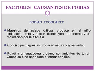 FACTORES CAUSANTES DE FOBIAS 
FOBIAS ESCOLARES 
Maestros demasiado crìticos produce en el niño 
limitaciòn, temor y rencor, disminuyendo el interés y la 
motivación por la escuela. 
Condiscípulo agresivo produce timidez o agresividad. 
Pandilla amenazadora produce sentimientos de terror. 
Causa en niño abandono o formar pandilla. 
 