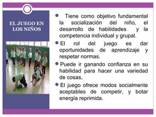EL JUEGO EN 
LOS NIÑOS 
 Tiene como objetivo fundamental 
la socialización del niño, el 
desarrollo de habilidades y la 
competencia individual y grupal. 
El rol del juego es dar 
oportunidades de aprendizaje y 
respetar normas. 
Puede ir ganando confianza en su 
habilidad para hacer una variedad 
de cosas, 
El juego ofrece modos socialmente 
aceptables de competir, y botar 
energía reprimida. 
 