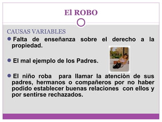 El ROBO 
CAUSAS VARIABLES 
Falta de enseñanza sobre el derecho a la 
propiedad. 
El mal ejemplo de los Padres. 
El niño roba para llamar la atenciòn de sus 
padres, hermanos o compañeros por no haber 
podido establecer buenas relaciones con ellos y 
por sentirse rechazados. 
 