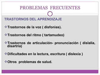 PROBLEMAS FRECUENTES 
TRASTORNOS DEL APRENDIZAJE 
Trastornos de la voz ( disfonìas). 
Trastornos del ritmo ( tartamudeo) 
Trastornos de articulación- pronunciación ( dislalia, 
disartria) 
Dificultades en la lectura, escritura ( dislexia ) 
Otros problemas de salud. 
 