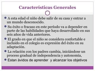 Características Generales 
A esta edad el niño debe salir de su casa y entrar a 
un mundo desconocido. 
Su éxito o fracaso en este período va a depender en 
parte de las habilidades que haya desarrollado en sus 
seis años de vida anteriores. 
El grado en que el niño se considera confortable e 
incluido en el colegio es expresión del éxito en su 
adaptación. 
La relación con los padres cambia, iniciándose un 
proceso gradual de independencia y autonomía, 
Estan àvidos de aprender y alcanzar los objetivos 
 