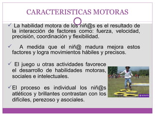 CARACTERISTICAS MOTORAS 
 La habilidad motora de los niñ@s es el resultado de 
la interacción de factores como: fuerza, velocidad, 
precisión, coordinación y flexibilidad. 
 A medida que el niñ@ madura mejora estos 
factores y logra movimientos hábiles y precisos. 
 El juego u otras actividades favorece 
el desarrollo de habilidades motoras, 
sociales e intelectuales. 
El proceso es individual los niñ@s 
atléticos y brillantes contrastan con los 
difíciles, perezoso y asociales. 
 