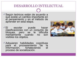 DESARROLLO INTELECTUAL 
Según teóricos están de acuerdo a 
que existe un cambio importante en 
el pensamiento y en el método de 
aprender en esta etapa. 
El escolar puede hacer 
clasificaciones con un conjunto de 
bloques, pero se le dificulta 
mentalmente cuando no son 
visibles los objetos. 
Adquieren habilidades cognitivas 
para el procesamiento de la 
información, fortaleciendo el 
proceso de socialización. 
 