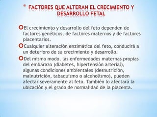 *

FACTORES QUE ALTERAN EL CRECIMIENTO Y
DESARROLLO FETAL

El crecimiento y desarrollo del feto dependen de

factores genéticos, de factores maternos y de factores
placentarios.
Cualquier alteración enzimática del feto, conducirá a
un deterioro de su crecimiento y desarrollo.
Del mismo modo, las enfermedades maternas propias
del embarazo (diabetes, hipertensión arterial),
algunas condiciones ambientales (desnutrición,
malnutrición, tabaquismo o alcoholismo), pueden
afectar severamente al feto. También lo afectará la
ubicación y el grado de normalidad de la placenta.

 