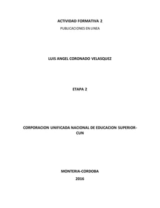 ACTIVIDAD FORMATIVA 2
PUBLICACIONES EN LINEA
LUIS ANGEL CORONADO VELASQUEZ
ETAPA 2
CORPORACION UNIFICADA NACIONAL DE EDUCACION SUPERIOR-
CUN
MONTERIA-CORDOBA
2016
 