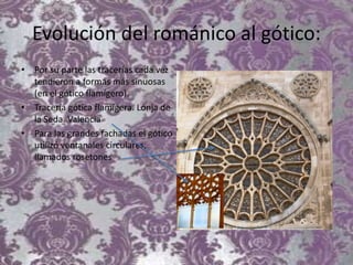 Evolución del románico al gótico:
• Por su parte las tracerías cada vez
tendieron a formas más sinuosas
(en el gótico flamígero).
• Tracería gótica flamígera. Lonja de
la Seda. Valencia
• Para las grandes fachadas el gótico
utilizó ventanales circulares,
llamados rosetones
 