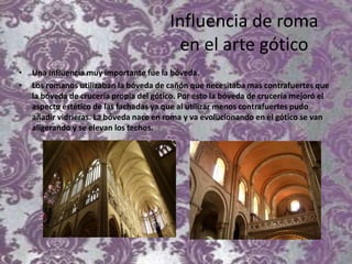 Influencia de roma
en el arte gótico
• Una influencia muy importante fue la bóveda.
• Los romanos utilizaban la bóveda de cañón que necesitaba mas contrafuertes que
la bóveda de crucería propia del gótico. Por esto la bóveda de crucería mejoró el
aspecto estético de las fachadas ya que al utilizar menos contrafuertes pudo
añadir vidrieras. La bóveda nace en roma y va evolucionando en el gótico se van
aligerando y se elevan los techos.
 