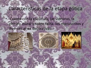Características de la etapa gótica
• Cuenta con la escultura, las vidrieras, la
pintura mural y sobre tabla, los manuscritos y
diversas artes decorativas.
 