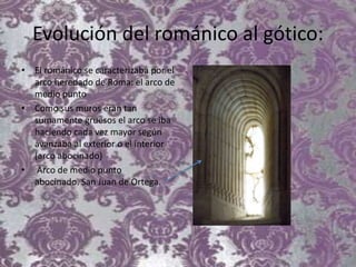 Evolución del románico al gótico:
• El románico se caracterizaba por el
arco heredado de Roma: el arco de
medio punto
• Como sus muros eran tan
sumamente gruesos el arco se iba
haciendo cada vez mayor según
avanzaba al exterior o el interior
(arco abocinado)
• Arco de medio punto
abocinado. San Juan de Ortega.
 