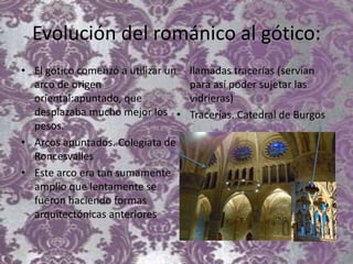 Evolución del románico al gótico:
• El gótico comenzó a utilizar un
arco de origen
oriental:apuntado, que
desplazaba mucho mejor los
pesos.
• Arcos apuntados. Colegiata de
Roncesvalles
• Este arco era tan sumamente
amplio que lentamente se
fueron haciendo formas
arquitectónicas anteriores
llamadas tracerías (servían
para así poder sujetar las
vidrieras)
• Tracerías. Catedral de Burgos
 