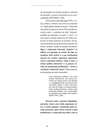 9
Formação de Professores do Ensino Médio
da participação da iniciativa privada no domínio
da educação, o mesmo ocorrendo com as muni-
cipalidades (ANTUNHA, 1976).
Como afirma Celso Beisiegel (1974, p. 21-
22), embora, no Brasil, não tenha se constituído
um “rígido padrão dualista de ensino” observado
nos países europeus do século XIX, percebe-se,
mesmo assim, a existência de dois “sistemas”
paralelos de educação, um para o “povo” e o
outro para as classes superiores, de nítidos con-
tornos no ensino posterior ao primário. Os alu-
nos provenientes da escola primária popular não
tinham, também, acesso às escolas secundárias.
Aqui, a expressão educação “popular” se
definiu em oposição ao ensino de tipo se-
cundário. Este ensino e a sua continuação
natural nas escolas superiores apareciam
como a educação seletiva. Tudo o mais—o
ensino público elementar e as poucas es-
colas de preparação profissional— viriam a
constituir o ensino do “povo”. Dessa maneira,
as instituições de ensino secundário
eram nitidamente seletivas, num triplo
sentido. Socialmente, seus alunos pro-
vinham das classes sociais mais elevadas
[...]; pedagogicamente, seus alunos eram
recrutados, desde o ensino elementar,
por meio de classes ou escolas prepara-
tórias; profissionalmente, visavam essas
instituições habilitar, com exclusividade,
às ocupações que exigiam nível superior
(SILVA, 1961, p. 80).
Durante toda a primeira República,
portanto, houve uma nítida separação en-
tre o ensino popular, constituído pelas es-
colas primárias, pelo ensino normal e pelo
profissional, e a educação das elites, com as
 