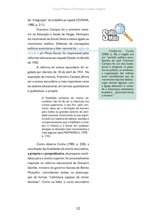 12
Ensino Medio e Formação humana Integral
de “integração” do trabalho ao capital (CUNHA,
1980, p. 211).
Francisco Campos foi o primeiro minis-
tro da Educação e Saúde de Vargas. Participou
do movimento da Escola Nova e estava ligado ao
movimento católico. Defensor de concepções
políticas autoritárias e líder nacional da Legião de
Outubro em Minas Gerais, foi responsável pelas
reformas educacionais naquele Estado na década
de 1920.
A reforma do ensino secundário foi re-
gulada por decreto de 18 de abril de 1931. Na
exposição de motivos, Francisco Campos afirma
ser o ensino secundário o mais importante ramo
do sistema educacional, em termos quantitativos
e qualitativos, e propõe:
A finalidade exclusiva do ensino se-
cundário não há de ser a matrícula nos
cursos superiores; o seu fim, pelo con-
trário, deve ser a formação do homem
para todos os grandes setores da ativi-
dade nacional, construindo no seu espíri-
to todo um sistema de hábitos, atitudes e
comportamentos que o habilitem a viver
por si mesmo e a tomar em qualquer
situação as decisões mais convenientes e
mais seguras (apud ROMANELLI, 1978,
p. 135).
Como observa Cunha (1980, p. 258), a
conciliação das finalidades do ensino secundário,
a própria e a propedêutica, de preparar candi-
datos para o ensino superior, foi provavelmente
inspirada na reforma educacional de Giovanni
Gentile, ministro do governo fascista de Benito
Mussolini, coincidentes ambas na preocupa-
ção de formar “indivíduos capazes de tomar
decisões”. Como na Itália, o curso secundário
Conforme Cunha
(2000, p. 20), a Legião era
um “partido político para-
fascista do qual Francisco
Campos foi um dos funda-
dores e dirigente. A plata-
forma política, os símbolos,
a organização das milícias
eram semelhantes aos do
movimento fascista italiano,
cujas íntimas ligações com
a Igreja deixavam à vonta-
de a hierarquia eclesiástica
brasileira, particularmente
a mineira.”
 