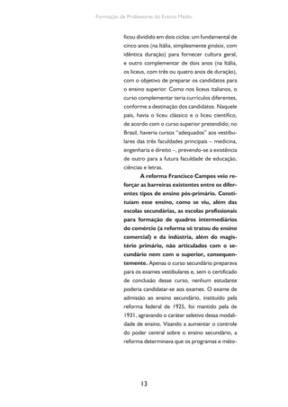 13
Formação de Professores do Ensino Médio
ficou dividido em dois ciclos: um fundamental de
cinco anos (na Itália, simplesmente ginásio, com
idêntica duração) para fornecer cultura geral,
e outro complementar de dois anos (na Itália,
os liceus, com três ou quatro anos de duração),
com o objetivo de preparar os candidatos para
o ensino superior. Como nos liceus italianos, o
curso complementar teria currículos diferentes,
conforme a destinação dos candidatos. Naquele
país, havia o liceu clássico e o liceu científico,
de acordo com o curso superior pretendido; no
Brasil, haveria cursos “adequados” aos vestibu-
lares das três faculdades principais – medicina,
engenharia e direito –, prevendo-se a existência
de outro para a futura faculdade de educação,
ciências e letras.
A reforma Francisco Campos veio re-
forçar as barreiras existentes entre os difer-
entes tipos de ensino pós-primário. Consti-
tuíam esse ensino, como se viu, além das
escolas secundárias, as escolas profissionais
para formação de quadros intermediários
do comércio (a reforma só tratou do ensino
comercial) e da indústria, além do magis-
tério primário, não articulados com o se-
cundário nem com o superior, consequen-
temente. Apenas o curso secundário preparava
para os exames vestibulares e, sem o certificado
de conclusão desse curso, nenhum estudante
poderia candidatar-se aos exames. O exame de
admissão ao ensino secundário, instituído pela
reforma federal de 1925, foi mantido pela de
1931, agravando o caráter seletivo dessa modali-
dade de ensino. Visando a aumentar o controle
do poder central sobre o ensino secundário, a
reforma determinava que os programas e méto-
 