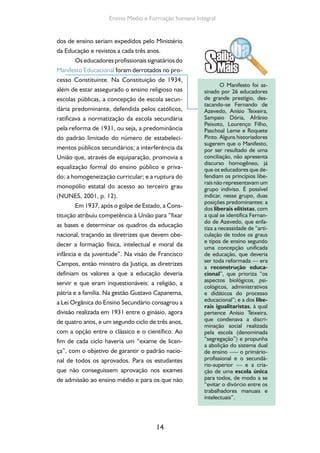 14
Ensino Medio e Formação humana Integral
dos de ensino seriam expedidos pelo Ministério
da Educação e revistos a cada três anos.
Os educadores profissionais signatários do
Manifesto Educacional foram derrotados no pro-
cesso Constituinte. Na Constituição de 1934,
além de estar assegurado o ensino religioso nas
escolas públicas, a concepção de escola secun-
dária predominante, defendida pelos católicos,
ratificava a normatização da escola secundária
pela reforma de 1931, ou seja, a predominância
do padrão limitado do número de estabeleci-
mentos públicos secundários; a interferência da
União que, através de equiparação, promovia a
equalização formal do ensino público e priva-
do; a homogeneização curricular; e a ruptura do
monopólio estatal do acesso ao terceiro grau
(NUNES, 2001, p. 12).
Em 1937, após o golpe de Estado, a Cons-
tituição atribuiu competência à União para “fixar
as bases e determinar os quadros da educação
nacional, traçando as diretrizes que devem obe-
decer a formação física, intelectual e moral da
infância e da juventude”. Na visão de Francisco
Campos, então ministro da Justiça, as diretrizes
definiam os valores a que a educação deveria
servir e que eram inquestionáveis: a religião, a
pátria e a família. Na gestão Gustavo Capanema,
a Lei Orgânica do Ensino Secundário consagrou a
divisão realizada em 1931 entre o ginásio, agora
de quatro anos, e um segundo ciclo de três anos,
com a opção entre o clássico e o científico. Ao
fim de cada ciclo haveria um “exame de licen-
ça”, com o objetivo de garantir o padrão nacio-
nal de todos os aprovados. Para os estudantes
que não conseguissem aprovação nos exames
de admissão ao ensino médio e para os que não
O Manifesto foi as-
sinado por 26 educadores
de grande prestígio, des-
tacando-se Fernando de
Azevedo, Anísio Teixeira,
Sampaio Dória, Afrânio
Peixoto, Lourenço Filho,
Paschoal Leme e Roquete
Pinto. Alguns historiadores
sugerem que o Manifesto,
por ser resultado de uma
conciliação, não apresenta
discurso homogêneo, já
que os educadores que de-
fendiam os princípios libe-
rais não representavam um
grupo indiviso. É possível
indicar, nesse grupo, duas
posições predominantes: a
dos liberais elitistas, com
a qual se identifica Fernan-
do de Azevedo, que enfa-
tiza a necessidade de “arti-
culação de todos os graus
e tipos de ensino segundo
uma concepção unificada
de educação, que deveria
ser toda reformada — era
a reconstrução educa-
cional”, que prioriza “os
aspectos biológicos, psi-
cológicos, administrativos
e didáticos do processo
educacional”; e a dos libe-
rais igualitaristas, à qual
pertence Anísio Teixeira,
que condenava a discri-
minação social realizada
pela escola (denominada
“segregação”) e propunha
a abolição do sistema dual
de ensino –— o primário-
profissional e o secundá-
rio-superior — e a cria-
ção de uma escola única
para todos, de modo a se
“evitar o divórcio entre os
trabalhadores manuais e
intelectuais”.
 