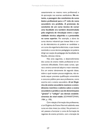 17
Formação de Professores do Ensino Médio
cessariamente no mesmo ramo profissional) e
da aprovação nos exames vestibulares. No en-
tanto, a passagem dos concluintes do curso
básico profissional para o 2º ciclo do ramo
secundário era proibida. A pretensão do
concluinte de um curso técnico de cursar
uma faculdade era também desestimulada
pela exigência de vinculação entre a espe-
cialidade técnica adquirida e a pretendida
no curso superior. Por exemplo, o aluno do
curso técnico industrial que tivesse feito o cur-
so de eletrotécnica só poderia se candidatar a
um curso de engenharia eletricista; o que tivesse
concluído o curso técnico pedagógico só poderia
dirigir-se à seção de pedagogia das faculdades de
filosofia, ciências e letras.
Nos anos seguintes, o desenvolvimento
dos cursos do ensino médio profissional só en-
contraria dificuldades. Entre esses cursos, ape-
nas o ensino comercial adquiriu maior extensão.
Era um ensino obviamente de segunda classe,
sobre o qual recaíam poucas exigências, não es-
tando sequer previstos qualificação universitária
e concurso público para seus professores, como
ocorria com o ensino secundário. A Lei Orgâ-
nica do ensino secundário manteve o enten-
dimento restritivo e seletivo sobre o ensino
secundário e proibia o uso de denominações
“ginásio” e “colégio” aos demais estabele-
cimentos de nível médio (SCHWARTZMAN,
1984, p. 190).
Com relação à formação dos professores,
a Lei Orgânica do Ensino Normal subdividiu esse
curso em dois níveis (ou ciclos). No primeiro ní-
vel, passava a funcionar o curso de formação de
regentes do ensino primário, com a duração de
 