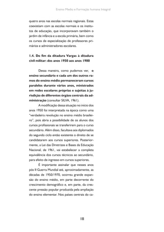 18
Ensino Medio e Formação humana Integral
quatro anos nas escolas normais regionais. Estas
coexistiam com as escolas normais e os institu-
tos de educação, que incorporavam também o
jardim de infância e a escola primária, bem como
os cursos de especialização de professores pri-
mários e administradores escolares.
1.4. Do fim da ditadura Vargas à ditadura
civil militar: dos anos 1950 aos anos 1980
Dessa maneira, como pudemos ver, o
ensino secundário e cada um dos outros ra-
mos do ensino médio permaneceram cursos
paralelos durante vários anos, ministrados
em redes escolares próprias e sujeitas à ju-
risdição de diferentes órgãos centrais da ad-
ministração (consultar SILVA, 1961).
A modificação dessa situação no início dos
anos 1950 foi interpretada na época como uma
“verdadeira revolução no ensino médio brasilei-
ro”, pois abria a possibilidade de os alunos dos
cursos profissionais se transferirem para o curso
secundário. Além disso, facultava aos diplomados
do segundo ciclo então existente o direito de se
candidatarem aos cursos superiores. Posterior-
mente, a Lei das Diretrizes e Bases da Educação
Nacional, de 1961, vai estabelecer a completa
equivalência dos cursos técnicos ao secundário,
para efeito de ingresso em cursos superiores.
É importante assinalar que nesses anos
pós II Guerra Mundial até, aproximadamente, as
décadas de 1950/1970, ocorreu grande expan-
são do ensino médio, em parte decorrente do
crescimento demográfico e, em parte, da cres-
cente pressão popular produzida pela ampliação
do ensino elementar. Nos países centrais do ca-
 