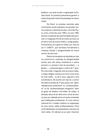 19
Formação de Professores do Ensino Médio
pitalismo, nos quais se deu a organização do Es-
tado Social, foi possível praticamente garantir o
acesso da grande maioria da população ao ensino
médio.
No Brasil, as pressões exercidas pelos
movimentos sociais populares nos grandes cen-
tros urbanos e industriais do país, como São Pau-
lo, entre o final dos anos 1940 e os anos 1960,
levaram à expansão das oportunidades educacio-
nais e à integração formal do ensino primário ao
primeiro ciclo do ensino médio, o antigo ginásio.
Ironicamente, foi o governo militar, por meio da
Lei n° 5.692/71, que introduziu formalmente a
mudança, fixando a obrigatoriedade do ensino
comum de oito anos.
Dentre as inovações introduzidas por esta
Lei encontra-se a extensão da obrigatoriedade
escolar para oito séries, fundindo-se o ensino
primário e o primeiro ciclo do secundário — o
ginásio —, compondo agora o ensino de 1º grau.
Por outro lado, o segundo ciclo do ensino médio,
o antigo colegial, constituiu-se como curso único
de nível médio – ou de 2° grau, segundo a nova
nomenclatura. De acordo com essa lei, o ensino
de todas as escolas de 2º grau passa a ser “gene-
ralizadamente profissional” ou “profissionalizan-
te” ou de “profissionalização obrigatória” (bem
ao gosto da ditadura civil-militar de então). A
distinção deixa de ser feita entre ramos de ensi-
no para ser realizada entre currículos orientados
para habilitações profissionais. O curso técnico
industrial foi o modelo implícito na organização
do novo ensino médio profissionalizante. Entre
as 52 habilitações correspondentes a técnicos de
nível médio, 32 referiam-se ao setor industrial,
 
