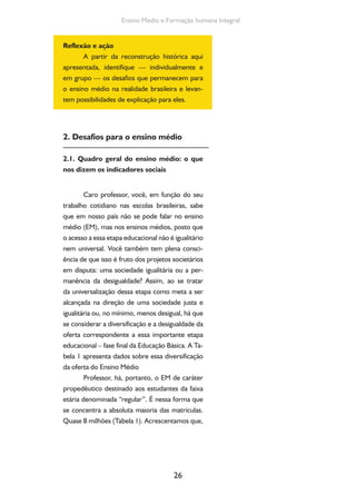 26
Ensino Medio e Formação humana Integral
Reflexão e ação
A partir da reconstrução histórica aqui
apresentada, identifique — individualmente e
em grupo — os desafios que permanecem para
o ensino médio na realidade brasileira e levan-
tem possibilidades de explicação para eles.
2. Desafios para o ensino médio
2.1. Quadro geral do ensino médio: o que
nos dizem os indicadores sociais
Caro professor, você, em função do seu
trabalho cotidiano nas escolas brasileiras, sabe
que em nosso país não se pode falar no ensino
médio (EM), mas nos ensinos médios, posto que
o acesso a essa etapa educacional não é igualitário
nem universal. Você também tem plena consci-
ência de que isso é fruto dos projetos societários
em disputa: uma sociedade igualitária ou a per-
manência da desigualdade? Assim, ao se tratar
da universalização dessa etapa como meta a ser
alcançada na direção de uma sociedade justa e
igualitária ou, no mínimo, menos desigual, há que
se considerar a diversificação e a desigualdade da
oferta correspondente a essa importante etapa
educacional – fase final da Educação Básica. A Ta-
bela 1 apresenta dados sobre essa diversificação
da oferta do Ensino Médio
Professor, há, portanto, o EM de caráter
propedêutico destinado aos estudantes da faixa
etária denominada “regular”. É nessa forma que
se concentra a absoluta maioria das matrículas.
Quase 8 milhões (Tabela 1). Acrescentamos que,
 