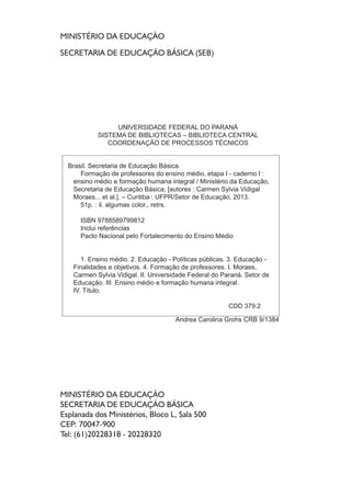 MINISTÉRIO DA EDUCAÇÃO
SECRETARIA DE EDUCAÇÃO BÁSICA (SEB)
MINISTÉRIO DA EDUCAÇÃO
SECRETARIA DE EDUCAÇÃO BÁSICA
Esplanada dos Ministérios, Bloco L, Sala 500
CEP: 70047-900
Tel: (61)20228318 - 20228320
UNIVERSIDADE FEDERAL DO PARANÁ
SISTEMA DE BIBLIOTECAS – BIBLIOTECA CENTRAL
COORDENAÇÃO DE PROCESSOS TÉCNICOS
Brasil. Secretaria de Educação Básica.
Formação de professores do ensino médio, etapa I - caderno I :
ensino médio e formação humana integral / Ministério da Educação,
Secretaria de Educação Básica; [autores : Carmen Sylvia Vidigal
Moraes... et al.]. – Curitiba : UFPR/Setor de Educação, 2013.
51p. : il. algumas color., retrs.
ISBN 9788589799812
Inclui referências
Pacto Nacional pelo Fortalecimento do Ensino Médio
1. Ensino médio. 2. Educação - Políticas públicas. 3. Educação -
Finalidades e objetivos. 4. Formação de professores. I. Moraes,
Carmen Sylvia Vidigal. II. Universidade Federal do Paraná. Setor de
Educação. III. Ensino médio e formação humana integral.
IV. Título.
CDD 379.2
Andrea Carolina Grohs CRB 9/1384
 