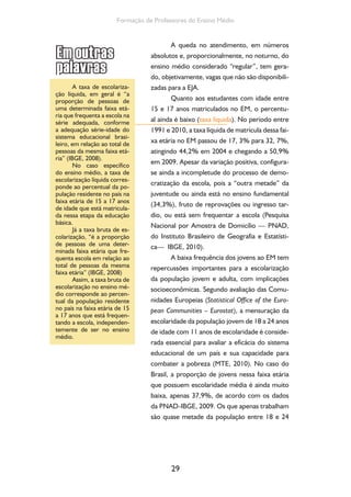 29
Formação de Professores do Ensino Médio
A queda no atendimento, em números
absolutos e, proporcionalmente, no noturno, do
ensino médio considerado “regular”, tem gera-
do, objetivamente, vagas que não são disponibili-
zadas para a EJA.
Quanto aos estudantes com idade entre
15 e 17 anos matriculados no EM, o percentu-
al ainda é baixo (taxa liquida). No período entre
1991 e 2010, a taxa líquida de matrícula dessa fai-
xa etária no EM passou de 17, 3% para 32, 7%,
atingindo 44,2% em 2004 e chegando a 50,9%
em 2009. Apesar da variação positiva, configura-
se ainda a incompletude do processo de demo-
cratização da escola, pois a “outra metade” da
juventude ou ainda está no ensino fundamental
(34,3%), fruto de reprovações ou ingresso tar-
dio, ou está sem frequentar a escola (Pesquisa
Nacional por Amostra de Domicílio — PNAD,
do Instituto Brasileiro de Geografia e Estatísti-
ca— IBGE, 2010).
A baixa frequência dos jovens ao EM tem
repercussões importantes para a escolarização
da população jovem e adulta, com implicações
socioeconômicas. Segundo avaliação das Comu-
nidades Europeias (Statistical Office of the Euro-
pean Communities – Eurostat), a mensuração da
escolaridade da população jovem de 18 a 24 anos
de idade com 11 anos de escolaridade é conside-
rada essencial para avaliar a eficácia do sistema
educacional de um país e sua capacidade para
combater a pobreza (MTE, 2010). No caso do
Brasil, a proporção de jovens nessa faixa etária
que possuem escolaridade média é ainda muito
baixa, apenas 37,9%, de acordo com os dados
da PNAD-IBGE, 2009. Os que apenas trabalham
são quase metade da população entre 18 e 24
A taxa de escolariza-
ção líquida, em geral é “a
proporção de pessoas de
uma determinada faixa etá-
ria que frequenta a escola na
série adequada, conforme
a adequação série-idade do
sistema educacional brasi-
leiro, em relação ao total de
pessoas da mesma faixa etá-
ria” (IBGE, 2008).
No caso específico
do ensino médio, a taxa de
escolarização líquida corres-
ponde ao percentual da po-
pulação residente no país na
faixa etária de 15 a 17 anos
de idade que está matricula-
da nessa etapa da educação
básica.
Já a taxa bruta de es-
colarização, “é a proporção
de pessoas de uma deter-
minada faixa etária que fre-
quenta escola em relação ao
total de pessoas da mesma
faixa etária” (IBGE, 2008)
Assim, a taxa bruta de
escolarização no ensino mé-
dio corresponde ao percen-
tual da população residente
no país na faixa etária de 15
a 17 anos que está frequen-
tando a escola, independen-
temente de ser no ensino
médio.
 