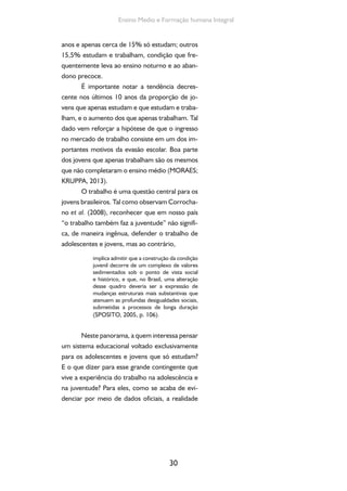 30
Ensino Medio e Formação humana Integral
anos e apenas cerca de 15% só estudam; outros
15,5% estudam e trabalham, condição que fre-
quentemente leva ao ensino noturno e ao aban-
dono precoce.
É importante notar a tendência decres-
cente nos últimos 10 anos da proporção de jo-
vens que apenas estudam e que estudam e traba-
lham, e o aumento dos que apenas trabalham. Tal
dado vem reforçar a hipótese de que o ingresso
no mercado de trabalho consiste em um dos im-
portantes motivos da evasão escolar. Boa parte
dos jovens que apenas trabalham são os mesmos
que não completaram o ensino médio (MORAES;
KRUPPA, 2013).
O trabalho é uma questão central para os
jovens brasileiros. Tal como observam Corrocha-
no et al. (2008), reconhecer que em nosso país
“o trabalho também faz a juventude” não signifi-
ca, de maneira ingênua, defender o trabalho de
adolescentes e jovens, mas ao contrário,
implica admitir que a construção da condição
juvenil decorre de um complexo de valores
sedimentados sob o ponto de vista social
e histórico, e que, no Brasil, uma alteração
desse quadro deveria ser a expressão de
mudanças estruturais mais substantivas que
atenuem as profundas desigualdades sociais,
submetidas a processos de longa duração
(SPOSITO, 2005, p. 106).
Neste panorama, a quem interessa pensar
um sistema educacional voltado exclusivamente
para os adolescentes e jovens que só estudam?
E o que dizer para esse grande contingente que
vive a experiência do trabalho na adolescência e
na juventude? Para eles, como se acaba de evi-
denciar por meio de dados oficiais, a realidade
 