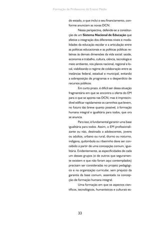 33
Formação de Professores do Ensino Médio
do estado, o que inclui o seu financiamento, con-
forme anunciam as novas DCN.
Nessa perspectiva, defende-se a constitui-
ção de um Sistema Nacional de Educação que
efetive a integração dos diferentes níveis e moda-
lidades da educação escolar e a articulação entre
as políticas educacionais e as políticas públicas re-
lativas às demais dimensões da vida social: saúde,
economia e trabalho, cultura, ciência, tecnologia e
meio ambiente, nos planos nacional, regional e lo-
cal, viabilizando o regime de colaboração entre as
instâncias federal, estadual e municipal, evitando
a sobreposição de programas e o desperdício de
recursos públicos.
Em curto prazo, é difícil sair dessa situação
fragmentária em que se encontra a oferta do EM
para o que se aponta nas DCN, mas é imprescin-
dível edificar rapidamente os caminhos que levem,
no futuro tão breve quanto possível, à formação
humana integral e igualitária para todos, que ora
se anuncia.
Para isso, é fundamental garantir uma base
igualitária para todos. Assim, o EM profissionali-
zante ou não, destinado a adolescentes, jovens
ou adultos, urbano ou rural, diurno ou noturno,
indígena, quilombola ou ribeirinho deve ser con-
cebido a partir de uma concepção comum, igua-
litária. Evidentemente, as especificidades de cada
um desses grupos (e de outros que seguramen-
te existem e que não foram aqui contemplados)
precisam ser consideradas no projeto pedagógi-
co e na organização curricular, sem prejuízo da
garantia da base comum, assentada na concep-
ção de formação humana integral.
Uma formação em que os aspectos cien-
tíficos, tecnológicos, humanísticos e culturais es-
 