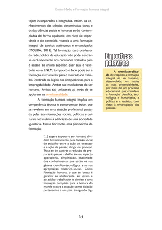 34
Ensino Medio e Formação humana Integral
tejam incorporados e integrados. Assim, os co-
nhecimentos das ciências denominadas duras e
os das ciências sociais e humanas serão contem-
plados de forma equânime, em nível de impor-
tância e de conteúdo, visando a uma formação
integral de sujeitos autônomos e emancipados
(MOURA, 2013). Tal formação, caro professor
da rede pública de educação, não pode centrar-
se exclusivamente nos conteúdos voltados para
o acesso ao ensino superior, quer seja o vesti-
bular ou o ENEM, tampouco o foco pode ser a
formação instrumental para o mercado de traba-
lho, centrada na lógica das competências para a
empregabilidade. Ambas são mutiladoras do ser
humano. Ambas são unilaterais ao invés de se
apoiarem na omnilateralidade.
A formação humana integral implica em
competência técnica e compromisso ético, que
se revelem em uma atuação profissional pauta-
da pelas transformações sociais, políticas e cul-
turais necessárias à edificação de uma sociedade
igualitária. Nesse horizonte, essa perspectiva de
formação
[...] sugere superar o ser humano divi-
dido historicamente pela divisão social
do trabalho entre a ação de executar
e a ação de pensar, dirigir ou planejar.
Trata-se de superar a redução da pre-
paração para o trabalho ao seu aspecto
operacional, simplificado, escoimado
dos conhecimentos que estão na sua
gênese científico-tecnológica e na sua
apropriação histórico-social. Como
formação humana, o que se busca é
garantir ao adolescente, ao jovem e
ao adulto trabalhador o direito a uma
formação completa para a leitura do
mundo e para a atuação como cidadão
pertencente a um país, integrado dig-
A omnilateralida-
de diz respeito à formação
integral do ser humano,
desenvolvido em todas
as suas potencialidades,
por meio de um processo
educacional que considere
a formação científica, tec-
nológica e humanística, a
política e a estética, com
vistas à emancipação das
pessoas.
 