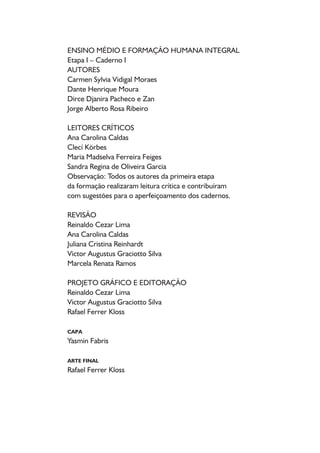 ENSINO MÉDIO E FORMAÇÃO HUMANA INTEGRAL
Etapa I – Caderno I
AUTORES
Carmen Sylvia Vidigal Moraes
Dante Henrique Moura
Dirce Djanira Pacheco e Zan
Jorge Alberto Rosa Ribeiro
LEITORES CRÍTICOS
Ana Carolina Caldas
Clecí Körbes
Maria Madselva Ferreira Feiges
Sandra Regina de Oliveira Garcia
Observação: Todos os autores da primeira etapa
da formação realizaram leitura crítica e contribuíram
com sugestões para o aperfeiçoamento dos cadernos.
REVISÃO
Reinaldo Cezar Lima
Ana Carolina Caldas
Juliana Cristina Reinhardt
Victor Augustus Graciotto Silva
Marcela Renata Ramos
PROJETO GRÁFICO E EDITORAÇÃO
Reinaldo Cezar Lima
Victor Augustus Graciotto Silva
Rafael Ferrer Kloss
CAPA
Yasmin Fabris
ARTE FINAL
Rafael Ferrer Kloss
 