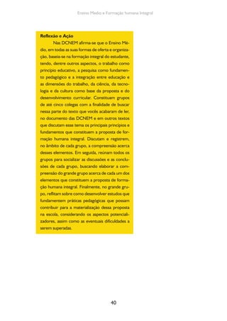 40
Ensino Medio e Formação humana Integral
Reflexão e Ação
Nas DCNEM afirma-se que o Ensino Mé-
dio, em todas as suas formas de oferta e organiza-
ção, baseia-se na formação integral do estudante,
tendo, dentre outros aspectos, o trabalho como
princípio educativo, a pesquisa como fundamen-
to pedagógico e a integração entre educação e
as dimensões do trabalho, da ciência, da tecno-
logia e da cultura como base da proposta e do
desenvolvimento curricular. Constituam grupos
de até cinco colegas com a finalidade de buscar
nessa parte do texto que vocês acabaram de ler,
no documento das DCNEM e em outros textos
que discutam esse tema os principais princípios e
fundamentos que constituem a proposta de for-
mação humana integral. Discutam e registrem,
no âmbito de cada grupo, a compreensão acerca
desses elementos. Em seguida, reúnam todos os
grupos para socializar as discussões e as conclu-
sões de cada grupo, buscando elaborar a com-
preensão do grande grupo acerca de cada um dos
elementos que constituem a proposta de forma-
ção humana integral. Finalmente, no grande gru-
po, reflitam sobre como desenvolver estudos que
fundamentem práticas pedagógicas que possam
contribuir para a materialização dessa proposta
na escola, considerando os aspectos potenciali-
zadores, assim como as eventuais dificuldades a
serem superadas.
 