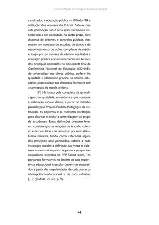 44
Ensino Medio e Formação humana Integral
canalizados à educação pública —10% do PIB e
utilização dos recursos do Pré-Sal. Sabe-se que
esta promoção não é uma ação meramente vo-
luntariosa a ser executada no curto prazo, com
dispensa de critérios e controles públicos, mas
requer um conjunto de estudos, de planos e de
reconhecimento de ações complexas de médio
e longo prazos capazes de efetivar resultados à
educação pública e ao ensino médio: nos termos
dos princípios apontados no documento final da
Conferência Nacional de Educação (CONAE),
de universalizar sua oferta pública, conferir-lhe
qualidade e identidade própria no sistema edu-
cativo, potencializar sua dimensão formativa sob
a concepção de escola unitária.
3º) Na busca pela conquista da aprendi-
zagem de qualidade, entendemos que compete
à instituição escolar definir, a partir do trabalho
pautado pelo Projeto Político-Pedagógico da ins-
tituição, os objetivos e as melhores estratégias
para alcançar e avaliar a aprendizagem do grupo
de estudantes. Essas definições precisam levar
em consideração as relações de trabalho coleti-
vo e democrático e se constituir por meio delas.
Dessa maneira, tendo como referência alguns
dos princípios aqui pontuados, caberia a cada
instituição escolar a definição das metas e obje-
tivos a serem alcançados, segundo a perspectiva
educacional expressa no PPP. Sendo assim, “os
percursos formativos no âmbito de cada experi-
ência educacional e escolar devem ser construí-
dos a partir das singularidades de cada contexto
sócio-político-educacional e de cada indivíduo
[...]” (BRASIL, 2012b, p. 9).
 