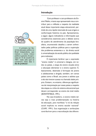 5
Formação de Professores do Ensino Médio
Introdução
Caro professor e cara professora do En-
sino Médio, o texto aqui apresentado visa a con-
tribuir para a reflexão a respeito da realidade
atual dessa importante etapa educacional, par-
tindo de uma rápida retomada de suas origens e
conformação histórica no país. Apresentamos,
a seguir, alguns indicadores e informações que
consideramos essenciais para o debate acerca
do quadro de atendimento da população bra-
sileira, enumerando desafios a serem enfren-
tados pelas políticas públicas para a superação
dos problemas existentes e a do direito social
à universalização da escola pública de qualidade
para todos(as).
É importante lembrar que a expressão
“ensino médio” é universal e designa, em to-
dos os países, a etapa de ensino situada entre
a educação elementar e o ensino superior. É,
basicamente, destinada à formação de jovens
e adolescentes e dirigida, também, em certos
países como o Brasil, aos jovens e adultos que
a ela não tiveram acesso na chamada idade pró-
pria. Existem, no entanto, diferenças significati-
vas de interpretação por esses países a respeito
das etapas ou ciclos do sistema educacional que
devem corresponder ao ensino de nível médio
(BONITATIBUS, 1991).
No caso brasileiro, o ensino médio tal-
vez seja o mais problematizado na história
da educação, pois manifesta “o nó da relação
social implícita no ensino escolar nacional”
(CURY, 1991). Sua organização e atribuições
contribuíram para a naturalização das diferen-
A primeira Lei Ge-
ral da educação pública no
Brasil Independente, que
instituiu o ensino mútuo
público e gratuito, foi apro-
vada em 15 de outubro de
1827, razão pela qual se
comemora nessa data o
dia do professor.
 
