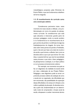 11
Formação de Professores do Ensino Médio
metodológicos propostos pelas Diretrizes do
Ensino Médio; e que tais fundamentos trabalhem
de forma integrada.
1.3. O reconhecimento do currículo como
uma construção coletiva
Consideramos pertinente trazer, neste
momento de nosso estudo e reflexão, uma pro-
blematização em torno da questão do planeja-
mento curricular. Se considerarmos que toda
ação educativa é intencional, grande parte do
processo pedagógico vivido na escola também
o é e fundamenta-se no reconhecimento de al-
guns pontos de partida e na definição de algumas
finalidades/pontos de chegada. Ao tomar deci-
sões sobre estes pontos de partida e finalidades,
quem o faz tem por base uma visão de mundo e
de escola a qual orienta a reflexão, bem como as
decisões sobre o que e por que ensinar. Em vista
disso, é possível afirmar que não há neutralidade
nesse processo e que todo o fazer pedagógico,
do planejamento à avaliação, é um fazer político
e é um processo eminentemente coletivo.
Por exemplo, nos momentos nos quais se
faz um diagnóstico da realidade da escola tendo
em vista a elaboração de seu Projeto Político-
Pedagógico, esse diagnóstico pode se tornar um
profundo processo coletivo de avaliação de como
a escola tem se organizado, das dificuldades que
tem encontrado, das possibilidades de superação
dessas dificuldades e do avanço em direção a uma
melhor qualidade da educação. As decisões toma-
das a partir daí, fundamentadas em um determi-
nado modo de compreender a função social da
escola, ultrapassam o caráter meramente técnico
 
