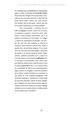 16
O currículo do Ensino Médio, seus sujeitos e a formação humana integral
do, currículo vivo, currículo real ou currículo em
ação; e, ainda, a dimensão do currículo oculto,
decorrente das relações entre educandos e edu-
cadores nos momentos formais e informais nos
quais trocam ideias, valores, etc. cujos conteú-
dos também são da formação, mesmo que não
se houvesse explicitado sua intencionalidade.
Para compreender a dinâmica do tra-
balho pedagógico escolar a partir do currículo,
é necessário, portanto, tomarmos como refe-
rência a cultura escolar consolidada, isto é, as
práticas curriculares já vivenciadas, os códigos
e modos de organização produzidos, sem per-
der de vista que esse trabalho se articula ao
contexto sócio-histórico-cultural mais amplo e
guarda com ele estreitas relações. O currículo
torna-se, com base nessa abordagem, expressão
da prática e da função social da escola. Nesse
sentido, podemos perceber que o campo do
currículo possui uma dimensão explicativa isto
é, nos ajuda a compreender o que, como e por
que fazemos desse modo e não de outro e uma
dimensão prescritiva isto é, nos coloca diante
da necessidade de definirmos antecipadamente
alguns pontos de chegada e caminhos possíveis
para realizar nossas intenções, por exemplo, as
que estão em uma proposta pedagógica. Pela
dimensão explicativa, ressaltamos a necessidade
de que todo educador, sujeito do fazer pedagó-
gico, dialogue com este campo teórico; pela di-
mensão prescritiva, podemos constatar diálogo
também com um campo prático, mediado pelos
vários sujeitos que o compõem.
 