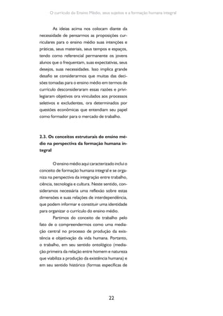 22
O currículo do Ensino Médio, seus sujeitos e a formação humana integral
As ideias acima nos colocam diante da
necessidade de pensarmos as proposições cur-
riculares para o ensino médio suas intenções e
práticas, seus materiais, seus tempos e espaços,
tendo como referencial permanente os jovens
alunos que o frequentam, suas expectativas, seus
desejos, suas necessidades. Isso implica grande
desafio se considerarmos que muitas das deci-
sões tomadas para o ensino médio em termos de
currículo desconsideraram essas razões e privi-
legiaram objetivos ora vinculados aos processos
seletivos e excludentes, ora determinados por
questões econômicas que entendiam seu papel
como formador para o mercado de trabalho.
2.3. Os conceitos estruturais do ensino mé-
dio na perspectiva da formação humana in-
tegral
Oensinomédioaquicaracterizadoincluio
conceito de formação humana integral e se orga-
niza na perspectiva da integração entre trabalho,
ciência, tecnologia e cultura. Neste sentido, con-
sideramos necessária uma reflexão sobre estas
dimensões e suas relações de interdependência,
que podem informar e constituir uma identidade
para organizar o currículo do ensino médio.
Partimos do conceito de trabalho pelo
fato de o compreendermos como uma media-
ção central no processo de produção da exis-
tência e objetivação da vida humana. Portanto,
o trabalho, em seu sentido ontológico (media-
ção primeira da relação entre homem e natureza
que viabiliza a produção da existência humana) e
em seu sentido histórico (formas específicas de
 