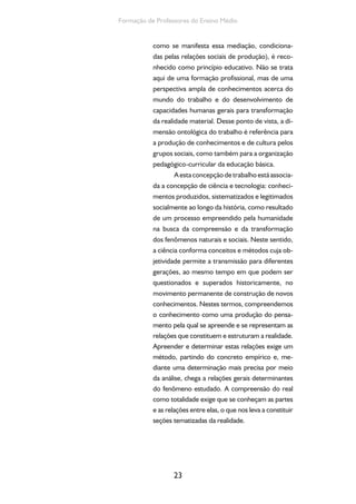 23
Formação de Professores do Ensino Médio
como se manifesta essa mediação, condiciona-
das pelas relações sociais de produção), é reco-
nhecido como princípio educativo. Não se trata
aqui de uma formação profissional, mas de uma
perspectiva ampla de conhecimentos acerca do
mundo do trabalho e do desenvolvimento de
capacidades humanas gerais para transformação
da realidade material. Desse ponto de vista, a di-
mensão ontológica do trabalho é referência para
a produção de conhecimentos e de cultura pelos
grupos sociais, como também para a organização
pedagógico-curricular da educação básica.
Aestaconcepçãodetrabalhoestáassocia-
da a concepção de ciência e tecnologia: conheci-
mentos produzidos, sistematizados e legitimados
socialmente ao longo da história, como resultado
de um processo empreendido pela humanidade
na busca da compreensão e da transformação
dos fenômenos naturais e sociais. Neste sentido,
a ciência conforma conceitos e métodos cuja ob-
jetividade permite a transmissão para diferentes
gerações, ao mesmo tempo em que podem ser
questionados e superados historicamente, no
movimento permanente de construção de novos
conhecimentos. Nestes termos, compreendemos
o conhecimento como uma produção do pensa-
mento pela qual se apreende e se representam as
relações que constituem e estruturam a realidade.
Apreender e determinar estas relações exige um
método, partindo do concreto empírico e, me-
diante uma determinação mais precisa por meio
da análise, chega a relações gerais determinantes
do fenômeno estudado. A compreensão do real
como totalidade exige que se conheçam as partes
e as relações entre elas, o que nos leva a constituir
seções tematizadas da realidade.
 