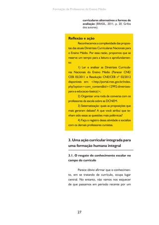 27
Formação de Professores do Ensino Médio
curriculares alternativos e formas de
avaliação (BRASIL, 2011, p. 20. Grifos
dos autores).
Reflexão e ação
Reconhecemosacomplexidadedaspropos-
tas das atuais Diretrizes Curriculares Nacionais para
o Ensino Médio. Por essa razão, propomos que se
reserve um tempo para a leitura e aprofundamen-
to:
1) Ler e analisar as Diretrizes Curricula-
res Nacionais do Ensino Médio (Parecer CNE/
CEB 05/2011 e Resolução CNE/CEB nº 02/2012
disponíveis em: <http://portal.mec.gov.br/index.
php?option=com_content&id=12992:diretrizes-
para-a-educacao-basica)>;
2) Organizar uma roda de conversa com os
professores da escola sobre as DCNEM.
3) Sistematização: quais as proposições que
mais geraram debate? A que você atribui que te-
nham sido essas as questões mais polêmicas?
4) Faça o registro dessa atividade e socialize
com os demais professores cursistas.
3. Uma ação curricular integrada para
uma formação humana integral
3.1. O resgate do conhecimento escolar no
campo do currículo
Parece óbvio afirmar que o conhecimen-
to, em se tratando de currículo, ocupa lugar
central. No entanto, não vamos nos esquecer
de que passamos em período recente por um
 