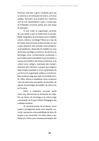 38
O currículo do Ensino Médio, seus sujeitos e a formação humana integral
fomentar, estimular e gerar condições para que
os sistemas e as instituições de ensino, com seus
sujeitos, formulem seus projetos em coerência
com as suas necessidades e para a consecução
de finalidades universais postas para esta etapa
de educação.
O que muda na organização curricular
de uma escola a qual se fundamenta na possibi-
lidade integradora da articulação entre trabalho,
cultura, ciência e tecnologia? Altera-se o tipo de
formação anteriormente proporcionada, em que
a ação educativa está centrada numa perspecti-
va propedêutica, dissociada do trabalho em suas
dimensões ontológica e histórica; da ciência e da
tecnologia como conhecimentos produzidos e
acumulados pela humanidade e que produzem o
avanço contraditório das forças produtivas; e da
cultura como código e expressão dos compor-
tamentos dos indivíduos e grupos que integram
determinada sociedade e como manifestação de
sua forma de organização política e econômica.
Essa mudança exige que cada comunidade esco-
lar reflita, discuta e estabeleça novos consensos
mínimos acerca das concepções de educação, de
ciência, de tecnologia, de trabalho, de cultura, de
ser humano.
Enfim, o redesenho curricular tendo
como eixo estruturante as dimensões do traba-
lho, da ciência, da tecnologia e da cultura exige
a atualização do Projeto Político-Pedagógico das
unidades escolares.
O reconhecimento do professor como
sujeito e protagonista desse novo desenho cur-
ricular representa uma possibilidade de êxito do
projeto a ser construído. Um olhar sobre a rea-
lidade nos mostra que a escassa participação dos
 