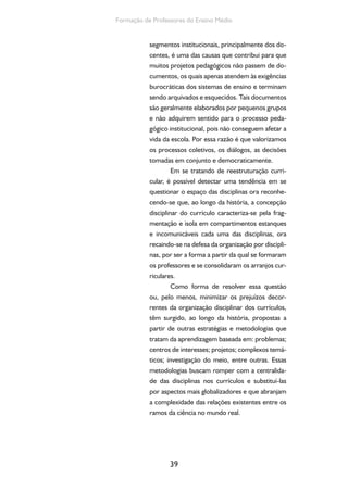 39
Formação de Professores do Ensino Médio
segmentos institucionais, principalmente dos do-
centes, é uma das causas que contribui para que
muitos projetos pedagógicos não passem de do-
cumentos, os quais apenas atendem às exigências
burocráticas dos sistemas de ensino e terminam
sendo arquivados e esquecidos. Tais documentos
são geralmente elaborados por pequenos grupos
e não adquirem sentido para o processo peda-
gógico institucional, pois não conseguem afetar a
vida da escola. Por essa razão é que valorizamos
os processos coletivos, os diálogos, as decisões
tomadas em conjunto e democraticamente.
Em se tratando de reestruturação curri-
cular, é possível detectar uma tendência em se
questionar o espaço das disciplinas ora reconhe-
cendo-se que, ao longo da história, a concepção
disciplinar do currículo caracteriza-se pela frag-
mentação e isola em compartimentos estanques
e incomunicáveis cada uma das disciplinas, ora
recaindo-se na defesa da organização por discipli-
nas, por ser a forma a partir da qual se formaram
os professores e se consolidaram os arranjos cur-
riculares.
Como forma de resolver essa questão
ou, pelo menos, minimizar os prejuízos decor-
rentes da organização disciplinar dos currículos,
têm surgido, ao longo da história, propostas a
partir de outras estratégias e metodologias que
tratam da aprendizagem baseada em: problemas;
centros de interesses; projetos; complexos temá-
ticos; investigação do meio, entre outras. Essas
metodologias buscam romper com a centralida-
de das disciplinas nos currículos e substituí-las
por aspectos mais globalizadores e que abranjam
a complexidade das relações existentes entre os
ramos da ciência no mundo real.
 