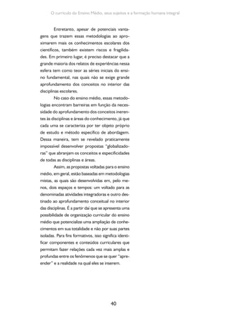 40
O currículo do Ensino Médio, seus sujeitos e a formação humana integral
Entretanto, apesar de potenciais vanta-
gens que trazem essas metodologias ao apro-
ximarem mais os conhecimentos escolares dos
científicos, também existem riscos e fragilida-
des. Em primeiro lugar, é preciso destacar que a
grande maioria dos relatos de experiências nessa
esfera tem como teor as séries iniciais do ensi-
no fundamental, nas quais não se exige grande
aprofundamento dos conceitos no interior das
disciplinas escolares.
No caso do ensino médio, essas metodo-
logias encontram barreiras em função da neces-
sidade do aprofundamento dos conceitos ineren-
tes às disciplinas e áreas do conhecimento, já que
cada uma se caracteriza por ter objeto próprio
de estudo e método específico de abordagem.
Dessa maneira, tem se revelado praticamente
impossível desenvolver propostas “globalizado-
ras” que abranjam os conceitos e especificidades
de todas as disciplinas e áreas.
Assim, as propostas voltadas para o ensino
médio, em geral, estão baseadas em metodologias
mistas, as quais são desenvolvidas em, pelo me-
nos, dois espaços e tempos: um voltado para as
denominadas atividades integradoras e outro des-
tinado ao aprofundamento conceitual no interior
das disciplinas. É a partir daí que se apresenta uma
possibilidade de organização curricular do ensino
médio que potencialize uma ampliação de conhe-
cimentos em sua totalidade e não por suas partes
isoladas. Para fins formativos, isso significa identi-
ficar componentes e conteúdos curriculares que
permitam fazer relações cada vez mais amplas e
profundas entre os fenômenos que se quer “apre-
ender” e a realidade na qual eles se inserem.
 