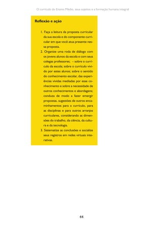 44
O currículo do Ensino Médio, seus sujeitos e a formação humana integral
Reflexão e ação
1. Faça a leitura da proposta curricular
da sua escola e do componente curri-
cular em que você atua presente nes-
sa proposta.
2. Organize uma roda de diálogo com
os jovens alunos da escola e com seus
colegas professores; – sobre o currí-
culo da escola; sobre o currículo vivi-
do por estes alunos; sobre o sentido
do conhecimento escolar, das experi-
ências vividas mediadas por esse co-
nhecimento e sobre a necessidade de
outros conhecimentos e abordagens;
conduza de modo a fazer emergir
propostas, sugestões de outros enca-
minhamentos para o currículo, para
as disciplinas e para outros arranjos
curriculares, considerando as dimen-
sões do trabalho, da ciência, da cultu-
ra e da tecnologia.
3. Sistematize as conclusões e socialize
seus registros em redes virtuais inte-
rativas.
 