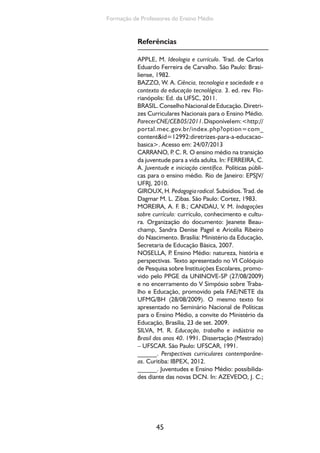 45
Formação de Professores do Ensino Médio
Referências
APPLE, M. Ideologia e currículo. Trad. de Carlos
Eduardo Ferreira de Carvalho. São Paulo: Brasi-
liense, 1982.
BAZZO, W. A. Ciência, tecnologia e sociedade e o
contexto da educação tecnológica. 3. ed. rev. Flo-
rianópolis: Ed. da UFSC, 2011.
BRASIL.ConselhoNacionaldeEducação.Diretri-
zes Curriculares Nacionais para o Ensino Médio.
ParecerCNE/CEB05/2011.Disponívelem:<http://
portal.mec.gov.br/index.php?option=com_
content&id=12992:diretrizes-para-a-educacao-
basica>. Acesso em: 24/07/2013
CARRANO, P. C. R. O ensino médio na transição
da juventude para a vida adulta. In: FERREIRA, C.
A. Juventude e iniciação científica. Políticas públi-
cas para o ensino médio. Rio de Janeiro: EPSJV/
UFRJ, 2010.
GIROUX,H.Pedagogiaradical.Subsídios.Trad.de
Dagmar M. L. Zibas. São Paulo: Cortez, 1983.
MOREIRA, A. F. B.; CANDAU, V. M. Indagações
sobre currículo: currículo, conhecimento e cultu-
ra. Organização do documento: Jeanete Beau-
champ, Sandra Denise Pagel e Aricélia Ribeiro
do Nascimento. Brasília: Ministério da Educação,
Secretaria de Educação Básica, 2007.
NOSELLA, P. Ensino Médio: natureza, história e
perspectivas. Texto apresentado no VI Colóquio
de Pesquisa sobre Instituições Escolares, promo-
vido pelo PPGE da UNINOVE-SP (27/08/2009)
e no encerramento do V Simpósio sobre Traba-
lho e Educação, promovido pela FAE/NETE da
UFMG/BH (28/08/2009). O mesmo texto foi
apresentado no Seminário Nacional de Políticas
para o Ensino Médio, a convite do Ministério da
Educação, Brasília, 23 de set. 2009.
SILVA, M. R. Educação, trabalho e indústria no
Brasil dos anos 40. 1991. Dissertação (Mestrado)
– UFSCAR. São Paulo: UFSCAR, 1991.
______. Perspectivas curriculares contemporâne-
as. Curitiba: IBPEX, 2012.
______. Juventudes e Ensino Médio: possibilida-
des diante das novas DCN. In: AZEVEDO, J. C.;
 