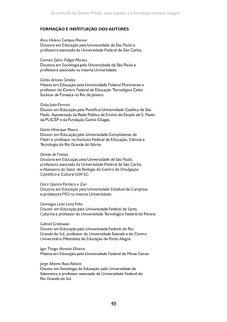 48
O currículo do Ensino Médio, seus sujeitos e a formação humana integral
FORMAÇÃO E INSTITUIÇÃO DOS AUTORES
Alice Helena Campos Pierson
Doutora em Educação pela Universidade de São Paulo e
professora associada da Universidade Federal de São Carlos.
Carmen Sylvia Vidigal Moraes
Doutora em Sociologia pela Universidade de São Paulo e
professora associada na mesma Universidade.
Carlos Artexes Simões
Mestre em Educação pela Universidade Federal Fluminense e
professor do Centro Federal de Educação Tecnológica Celso
Suckow da Fonseca no Rio de Janeiro.
Celso João Ferretti
Doutor em Educação pela Pontifícia Universidade Católica de São
Paulo. Aposentado da Rede Pública de Ensino do Estado de S. Paulo,
da PUC/SP e da Fundação Carlos Chagas.
Dante Henrique Moura
Doutor em Educação pela Universidade Complutense de
Madri e professor no Instituto Federal de Educação, Ciência e
Tecnologia do Rio Grande do Norte.
Denise de Freitas
Doutora em Educação pela Universidade de São Paulo,
professora associada da Universidade Federal de São Carlos
e Assessora do Setor de Biologia do Centro de Divulgação
Científico e Cultural USP-SC.
Dirce Djanira Pacheco e Zan
Doutora em Educação pela Universidade Estadual de Campinas
e professora MS3 na mesma Universidade.
Domingos Leite Lima Filho
Doutor em Educação pela Universidade Federal de Santa
Catarina e professor da Universidade Tecnológica Federal do Paraná.
Gabriel Grabowski
Doutor em Educação pela Universidade Federal do Rio
Grande do Sul, professor da Universidade Feevale e do Centro
Universitário Metodista de Educação de Porto Alegre.
Igor Thiago Moreira Oliveira
Mestre em Educação pela Universidade Federal de Minas Gerais.
Jorge Alberto Rosa Ribeiro
Doutor em Sociologia da Educação pela Universidade de
Salamanca e professor associado da Universidade Federal do
Rio Grande do Sul.
 