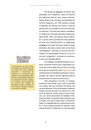 7
Formação de Professores do Ensino Médio
No escopo da legislação do ensino, essa
polaridade, com frequência, recaiu em dividi-lo
em trajetórias distintas para sujeitos distintos.
Vamos lembrar, por exemplo, da proposição do
ministro Capanema, em 1942, quando, durante
a Exposição de Motivos que levaria à reforma
educacional e à Lei Orgânica do Ensino Secundá-
rio, afirmava: “O ensino secundário, propedêuti-
co, destina-se à formação das elites condutoras”
(apud SILVA, 1991), aos demais, ficaria reserva-
do o ensino técnico-profissional. Essa polarida-
de teve seus desdobramentos na organização
pedagógico-curricular do ensino médio ao longo
da história, de modo a oscilar entre um currículo
“enciclopédico”, centrado no acúmulo de infor-
mações e no aprendizado mecânico, ou em um
currículo “pragmático”, centrado no treinamen-
to para uma atividade laboral.
Em qualquer uma dessas situações, no en-
tanto, é possível verificar que a organização cur-
ricular do ensino médio que se instituiu ao longo
do tempo se caracterizou pela fragmentação do
conhecimento em disciplinas estanques e hierar-
quizadas, de modo a valorizar algumas áreas do
conhecimento em detrimento de outras.
Essa perspectiva curricular, no entanto,
evidenciou seus limites, seja no que é praticado
nas escolas, seja nos processos formativos dos
novos professores. Entre as limitações, podemos
sinalizar sua estruturação com base em um con-
junto de saberes os quais nada ou pouco expli-
cam, por serem dissociados da realidade vivida,
experimentada. O aprender pela repetição pura
e simples, sem que se oportunize a contextuali-
zação e a ressignificação do conhecimento esco-
lar, é outro aspecto possível de destacar nessa
mesma direção. O isolamento e a hierarquização
O fracionamento do saber escolar
em disciplinas e o isolamento de cada
uma delas teriam como finalidade
oportunizar a memorização de
conceitos ou o treinamento pela
repetição, o que, de qualquer modo,
sacrifica a potencialidade explicativa
do conhecimento escolar e adquire
um formalismo extremo justificado
tão somente pela finalidade da
competição, seja para o ingresso no
ensino superior, seja para o ingresso
no mercado de trabalho.
 